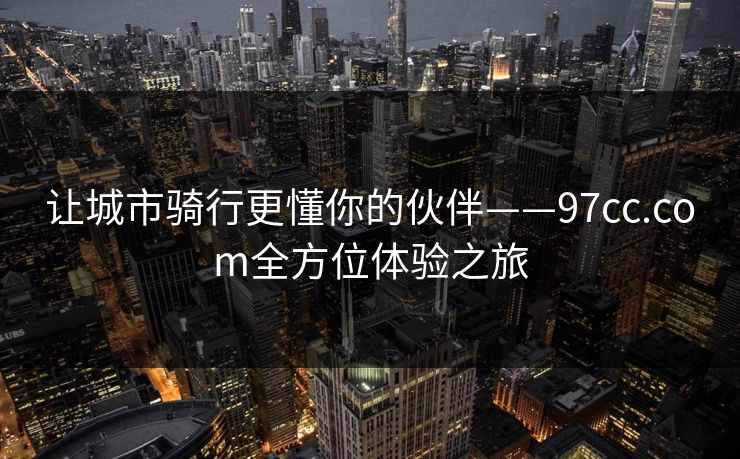 让城市骑行更懂你的伙伴——97cc.com全方位体验之旅 让城市骑行更懂你的伙伴——97cc.com全方位体验之旅