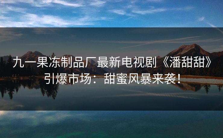 九一果冻制品厂最新电视剧《潘甜甜》引爆市场：甜蜜风暴来袭！