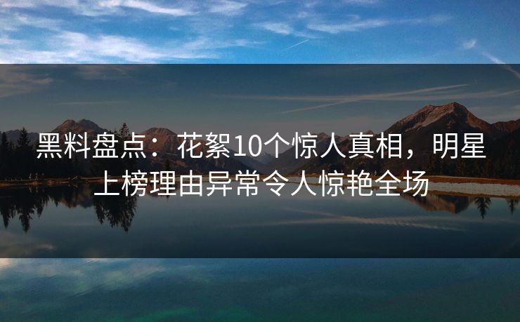 黑料盘点：花絮10个惊人真相，明星上榜理由异常令人惊艳全场