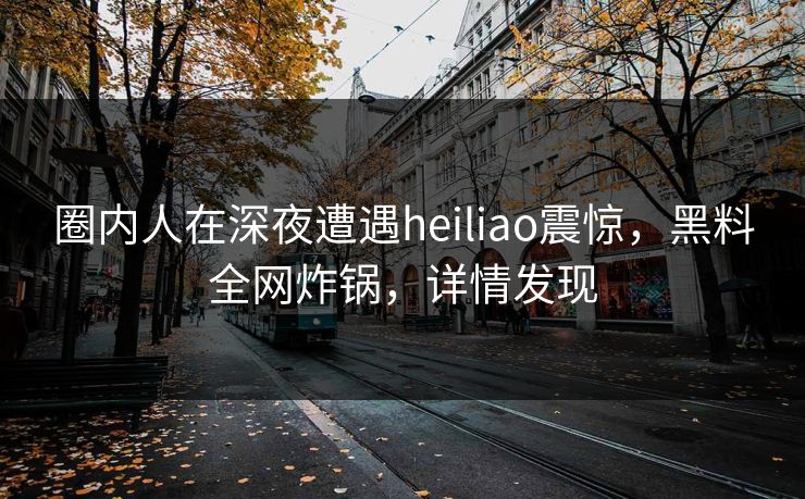 圈内人在深夜遭遇heiliao震惊，黑料全网炸锅，详情发现