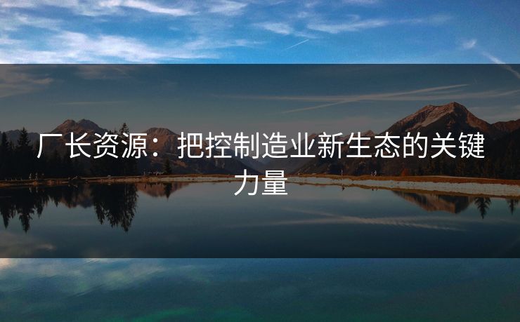 厂长资源：把控制造业新生态的关键力量