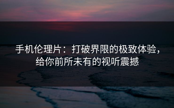 手机伦理片：打破界限的极致体验，给你前所未有的视听震撼