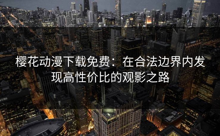 樱花动漫下载免费：在合法边界内发现高性价比的观影之路