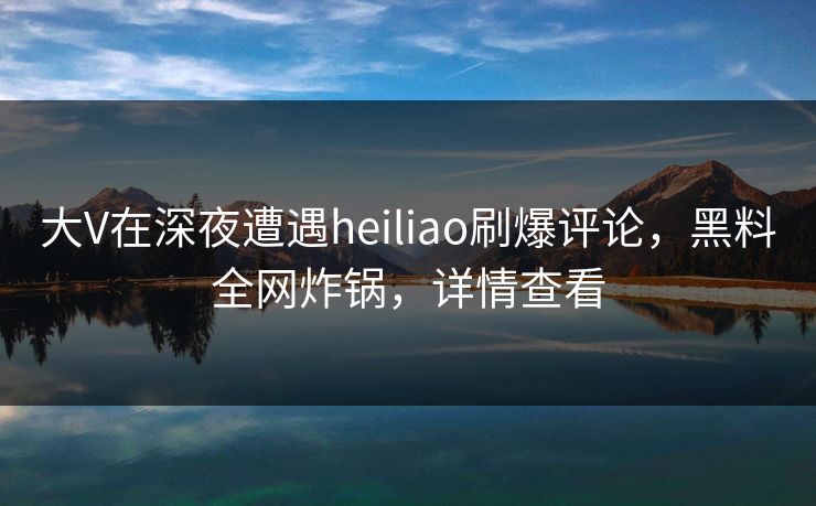 大V在深夜遭遇heiliao刷爆评论，黑料全网炸锅，详情查看