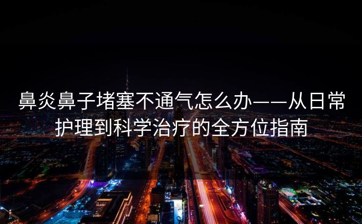 鼻炎鼻子堵塞不通气怎么办——从日常护理到科学治疗的全方位指南