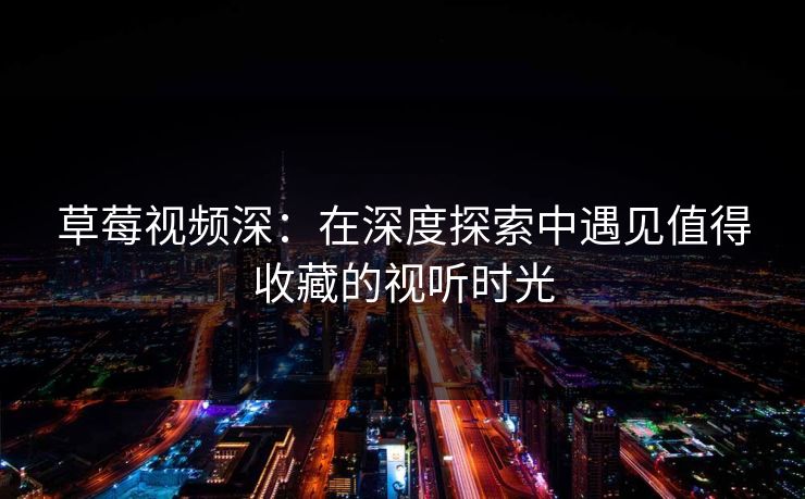 草莓视频深：在深度探索中遇见值得收藏的视听时光