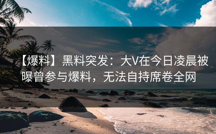 【爆料】黑料突发：大V在今日凌晨被曝曾参与爆料，无法自持席卷全网