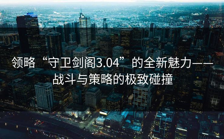 领略“守卫剑阁3.04”的全新魅力——战斗与策略的极致碰撞