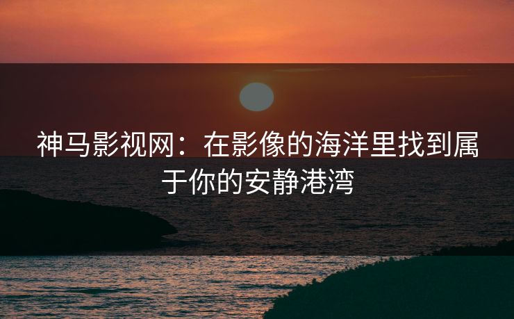 神马影视网：在影像的海洋里找到属于你的安静港湾