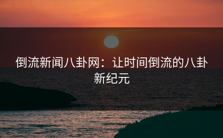 倒流新闻八卦网：让时间倒流的八卦新纪元