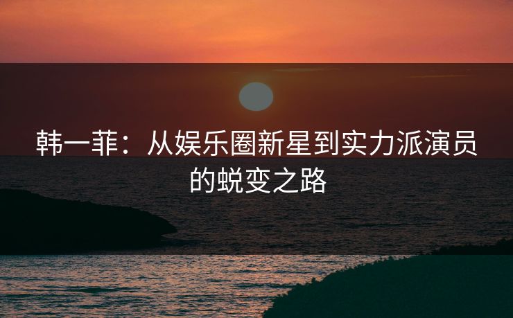 韩一菲:从娱乐圈新星到实力派演员的蜕变之路