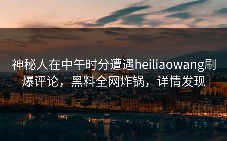 神秘人在中午时分遭遇heiliaowang刷爆评论，黑料全网炸锅，详情发现