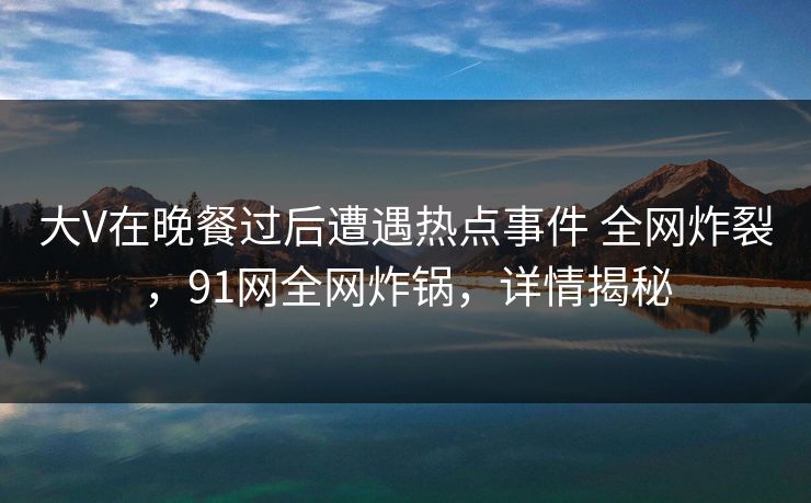 大V在晚餐过后遭遇热点事件 全网炸裂，91网全网炸锅，详情揭秘