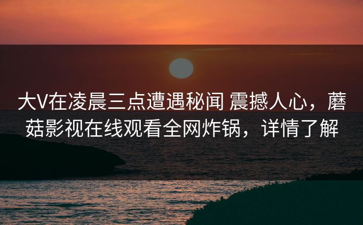 大V在凌晨三点遭遇秘闻 震撼人心,蘑菇影视在线观看全网炸锅,详情了解 大V在凌晨三点遭遇秘闻 震撼人心,蘑菇影视在线观看全网炸锅,详情了解