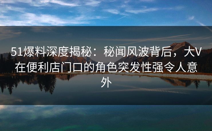 51爆料深度揭秘：秘闻风波背后，大V在便利店门口的角色突发性强令人意外