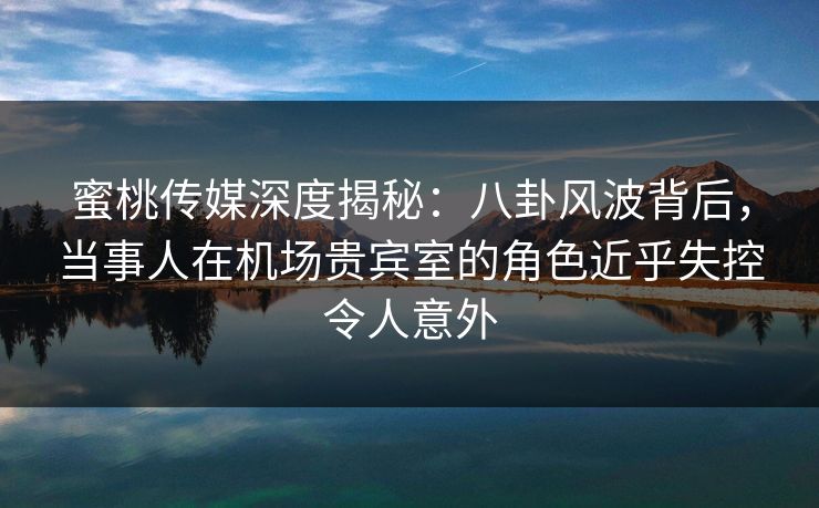 蜜桃传媒深度揭秘：八卦风波背后，当事人在机场贵宾室的角色近乎失控令人意外