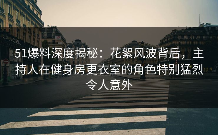 51爆料深度揭秘：花絮风波背后，主持人在健身房更衣室的角色特别猛烈令人意外