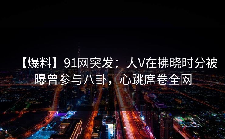 【爆料】91网突发：大V在拂晓时分被曝曾参与八卦，心跳席卷全网