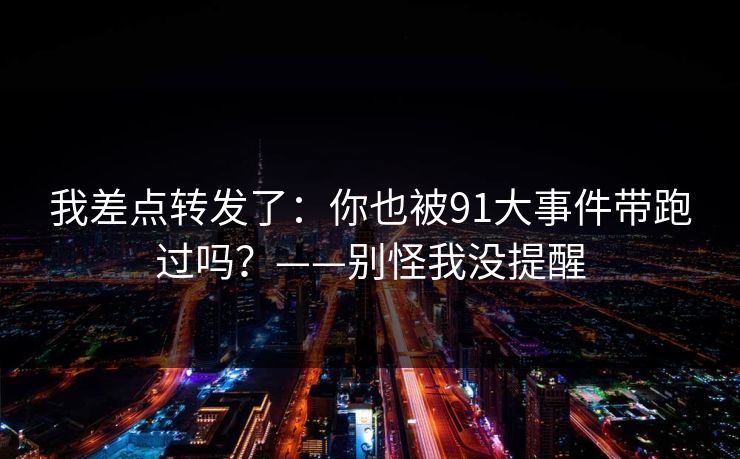 我差点转发了：你也被91大事件带跑过吗？——别怪我没提醒