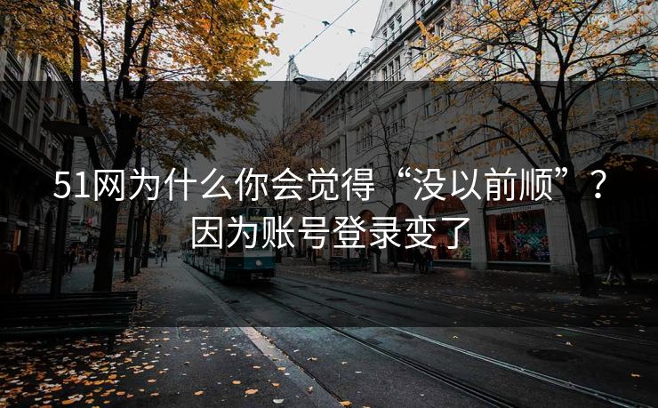51网为什么你会觉得“没以前顺”？因为账号登录变了