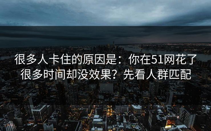 很多人卡住的原因是：你在51网花了很多时间却没效果？先看人群匹配