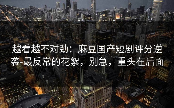 越看越不对劲：麻豆国产短剧评分逆袭-最反常的花絮，别急，重头在后面