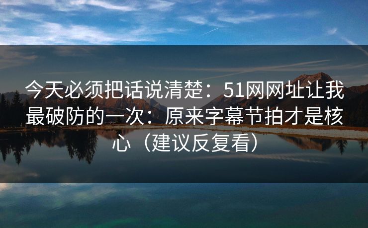 今天必须把话说清楚：51网网址让我最破防的一次：原来字幕节拍才是核心（建议反复看）
