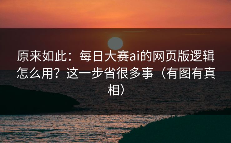 原来如此：每日大赛ai的网页版逻辑怎么用？这一步省很多事（有图有真相）