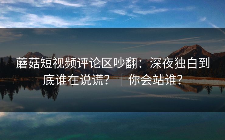 蘑菇短视频评论区吵翻：深夜独白到底谁在说谎？｜你会站谁？