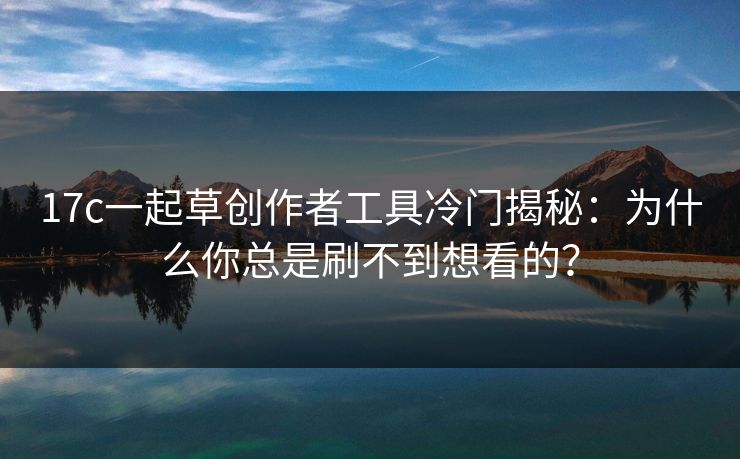 17c一起草创作者工具冷门揭秘：为什么你总是刷不到想看的？