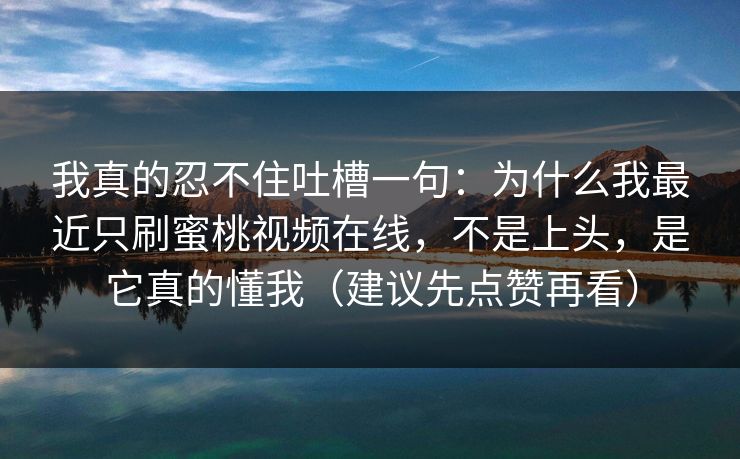 我真的忍不住吐槽一句：为什么我最近只刷蜜桃视频在线，不是上头，是它真的懂我（建议先点赞再看）