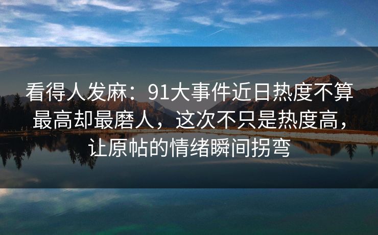 看得人发麻：91大事件近日热度不算最高却最磨人，这次不只是热度高，让原帖的情绪瞬间拐弯